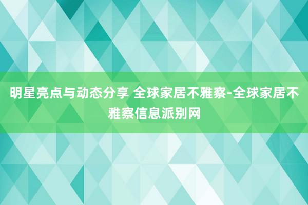 明星亮点与动态分享 全球家居不雅察-全球家居不雅察信息派别网