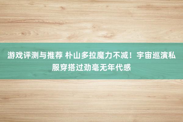 游戏评测与推荐 朴山多拉魔力不减！宇宙巡演私服穿搭过劲毫无年代感