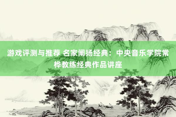 游戏评测与推荐 名家阐扬经典：中央音乐学院常桦教练经典作品讲座