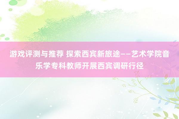 游戏评测与推荐 探索西宾新旅途——艺术学院音乐学专科教师开展西宾调研行径