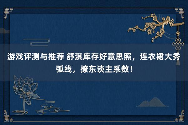 游戏评测与推荐 舒淇库存好意思照，连衣裙大秀弧线，撩东谈主系数！