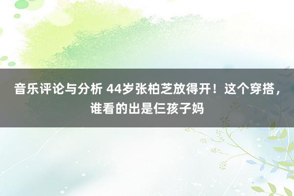 音乐评论与分析 44岁张柏芝放得开！这个穿搭，谁看的出是仨孩子妈