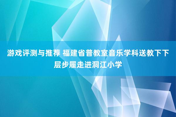 游戏评测与推荐 福建省普教室音乐学科送教下下层步履走进洞江小学