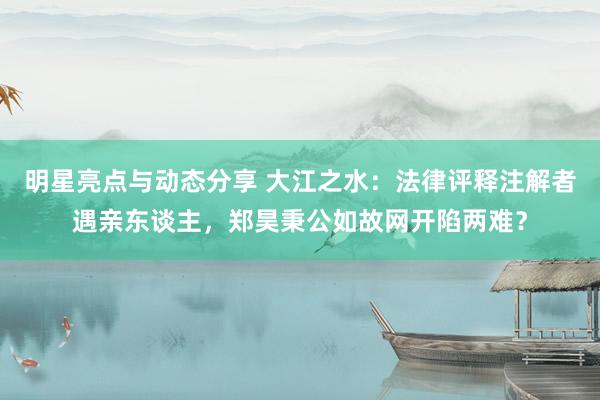 明星亮点与动态分享 大江之水：法律评释注解者遇亲东谈主，郑昊秉公如故网开陷两难？