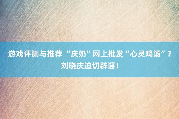 游戏评测与推荐 “庆奶”网上批发“心灵鸡汤”？刘晓庆迫切辟谣！