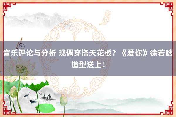 音乐评论与分析 现偶穿搭天花板？《爱你》徐若晗造型送上！