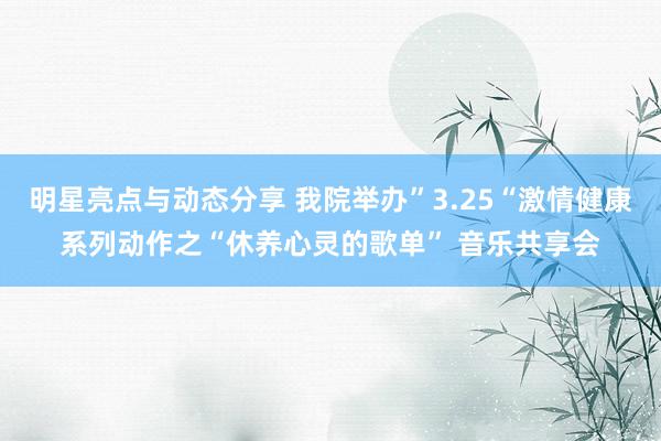 明星亮点与动态分享 我院举办”3.25“激情健康系列动作之“休养心灵的歌单” 音乐共享会