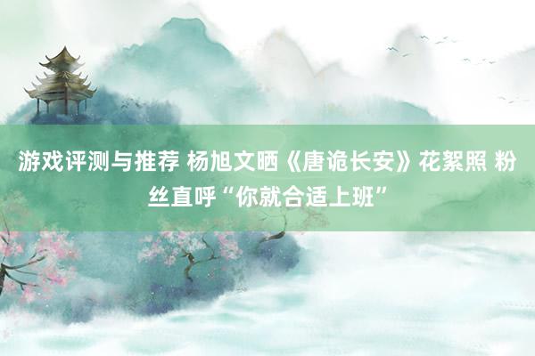 游戏评测与推荐 杨旭文晒《唐诡长安》花絮照 粉丝直呼“你就合适上班”