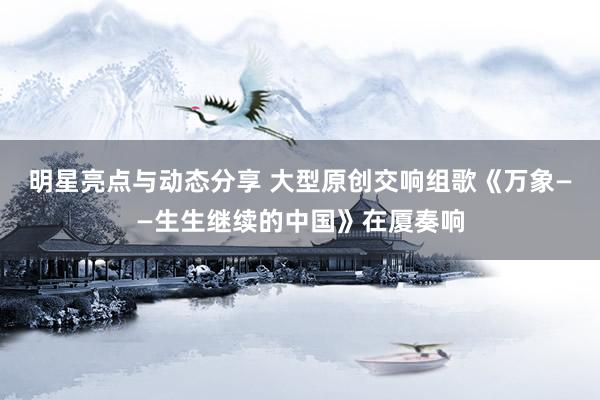 明星亮点与动态分享 大型原创交响组歌《万象——生生继续的中国》在厦奏响