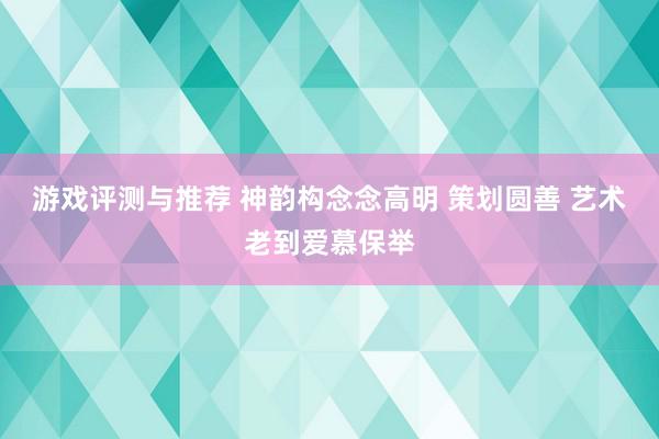 游戏评测与推荐 神韵构念念高明 策划圆善 艺术老到爱慕保举