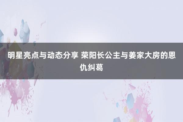 明星亮点与动态分享 荣阳长公主与姜家大房的恩仇纠葛