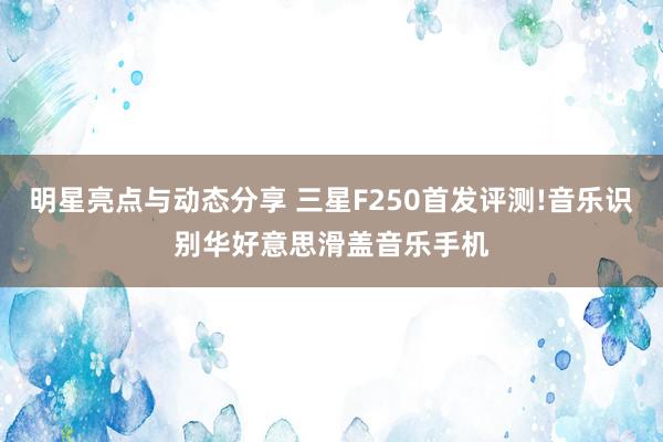 明星亮点与动态分享 三星F250首发评测!音乐识别华好意思滑盖音乐手机