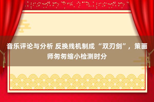 音乐评论与分析 反换线机制成 “双刃剑”，策画师匆匆缩小检测时分