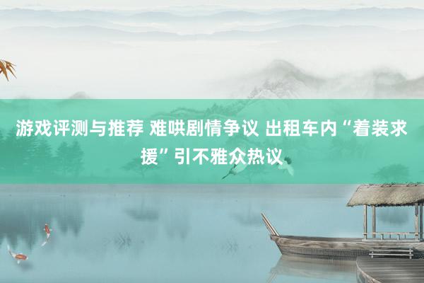 游戏评测与推荐 难哄剧情争议 出租车内“着装求援”引不雅众热议