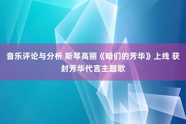 音乐评论与分析 斯琴高丽《咱们的芳华》上线 获封芳华代言主题歌