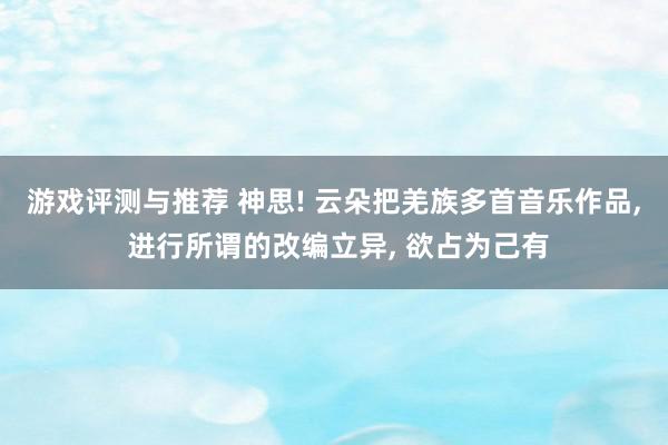 游戏评测与推荐 神思! 云朵把羌族多首音乐作品, 进行所谓的改编立异, 欲占为己有