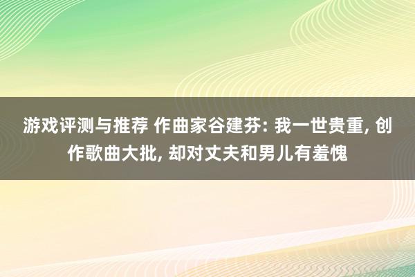 游戏评测与推荐 作曲家谷建芬: 我一世贵重, 创作歌曲大批, 却对丈夫和男儿有羞愧