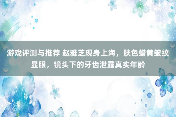 游戏评测与推荐 赵雅芝现身上海，肤色蜡黄皱纹显眼，镜头下的牙齿泄露真实年龄