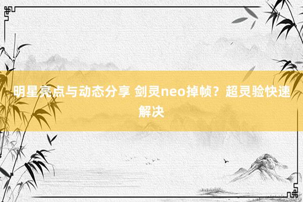 明星亮点与动态分享 剑灵neo掉帧？超灵验快速解决