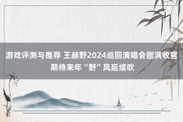 游戏评测与推荐 王赫野2024巡回演唱会圆满收官 期待来年“野”风延续吹