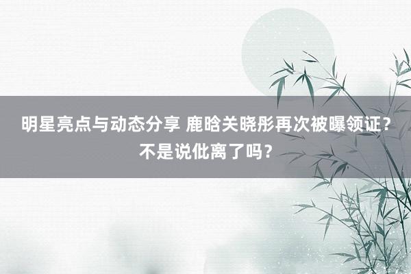 明星亮点与动态分享 鹿晗关晓彤再次被曝领证？不是说仳离了吗？