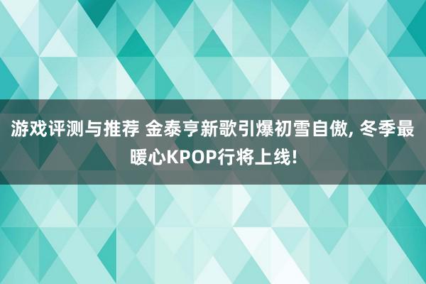 游戏评测与推荐 金泰亨新歌引爆初雪自傲, 冬季最暖心KPOP行将上线!