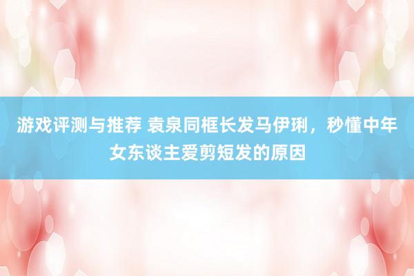 游戏评测与推荐 袁泉同框长发马伊琍，秒懂中年女东谈主爱剪短发的原因