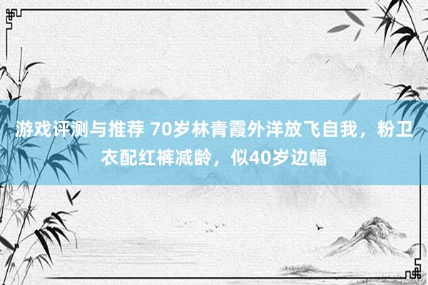 游戏评测与推荐 70岁林青霞外洋放飞自我，粉卫衣配红裤减龄，似40岁边幅