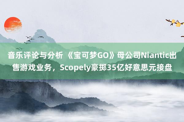 音乐评论与分析 《宝可梦GO》母公司Niantic出售游戏业务，Scopely豪掷35亿好意思元接盘