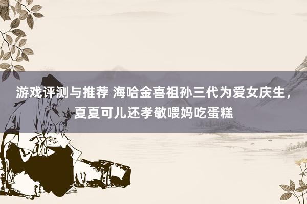 游戏评测与推荐 海哈金喜祖孙三代为爱女庆生，夏夏可儿还孝敬喂妈吃蛋糕