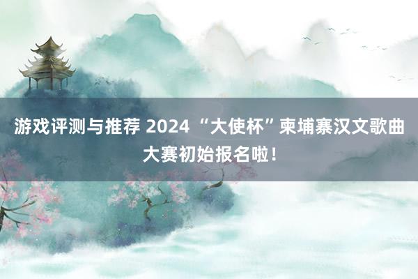 游戏评测与推荐 2024 “大使杯”柬埔寨汉文歌曲大赛初始报名啦！