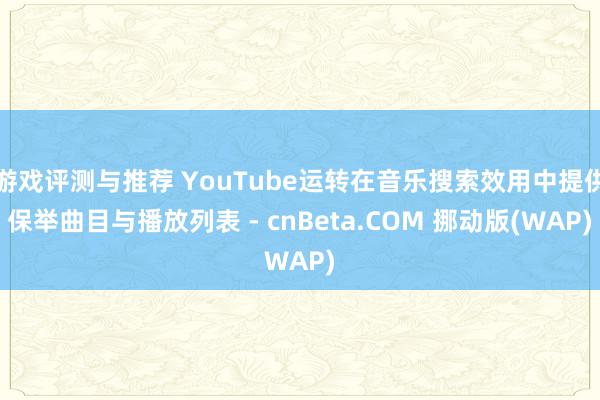 游戏评测与推荐 YouTube运转在音乐搜索效用中提供保举曲目与播放列表 - cnBeta.COM 挪动版(WAP)