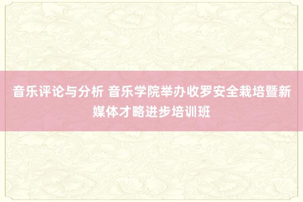 音乐评论与分析 音乐学院举办收罗安全栽培暨新媒体才略进步培训班