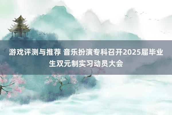 游戏评测与推荐 音乐扮演专科召开2025届毕业生双元制实习动员大会