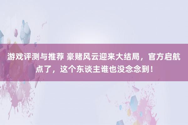 游戏评测与推荐 豪赌风云迎来大结局，官方启航点了，这个东谈主谁也没念念到！