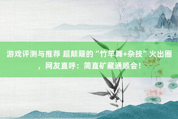 游戏评测与推荐 超颠簸的“竹竿舞+杂技”火出圈，网友直呼：简直矿藏通顺会！