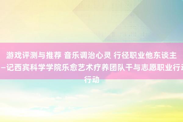 游戏评测与推荐 音乐调治心灵 行径职业他东谈主——记西宾科学学院乐愈艺术疗养团队干与志愿职业行动