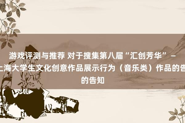 游戏评测与推荐 对于搜集第八届“汇创芳华” ——上海大学生文化创意作品展示行为（音乐类）作品的告知