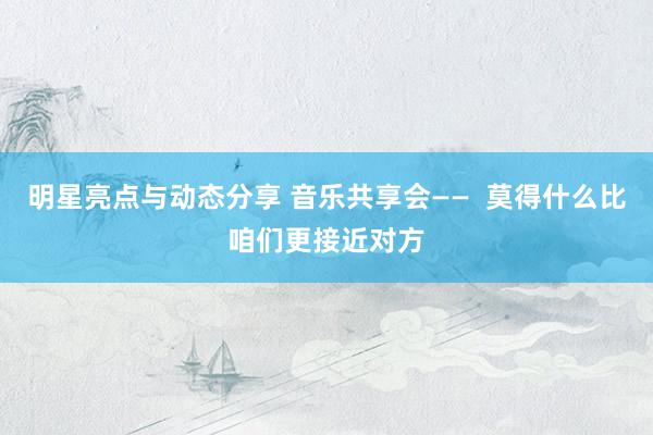 明星亮点与动态分享 音乐共享会——  莫得什么比咱们更接近对方